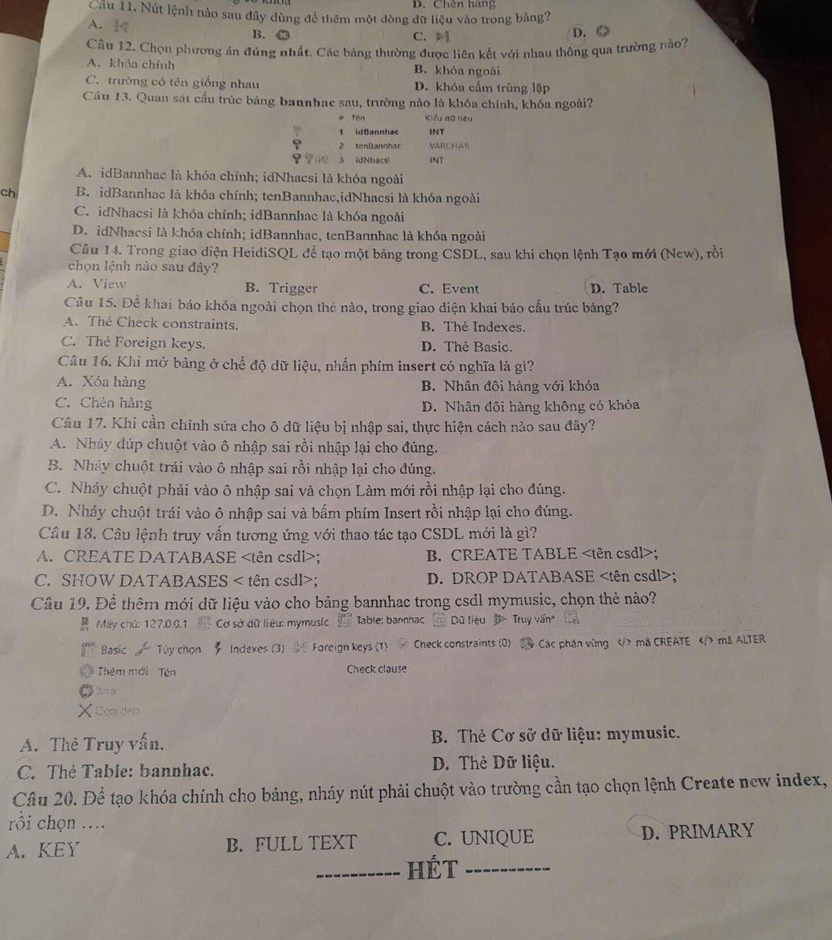 D. Chèn háng
Câu 11. Nút lệnh nào sau đây dùng để thêm một dòng dữ liệu vào trong bảng?
A. C.
B. D. ④
Câu 12. Chọn phương án đúng nhất. Các bảng thường được liên kết với nhau thông qua trường nào?
A. khóa chính B. khóa ngoài
C. trường có tên giồng nhau D. khóa cấm trùng lặp
Câu 13. Quan sát cầu trúc bảng bannhac sau, trường nào là khóa chính, khóa ngoài?
# Tên Kiểu dữ liệu
1 idBannhac INT
2 tenBannhac VARCHAR
i 3 idNhacs INT
A. idBannhac là khóa chính; idNhacsi là khóa ngoài
ch B. idBannhac là khóa chính; tenBannhac,idNhacsi là khóa ngoài
C. idNhacsi là khóa chính; idBannhac là khóa ngoài
D. idNhacsi là khóa chính; idBannhac, tenBannhac là khóa ngoài
Câu 14. Trong giao diện HeidiSQL đề tạo một bảng trong CSDL, sau khi chọn lệnh Tạo mới (New), rồi
chọn lệnh nào sau đây?
A. View B. Trigger C. Event D. Table
Câu 15. Để khai báo khóa ngoài chọn thẻ nào, trong giao diện khai báo cấu trúc bảng?
A. The Check constraints. B. Thẻ Indexes.
C. Thẻ Foreign keys. D. Thẻ Basic.
Câu 16. Khi mở bảng ở chế độ dữ liệu, nhấn phím insert có nghĩa là gì?
A. Xóa hàng B. Nhân đôi hàng với khóa
C. Chèn hàng D. Nhân đôi hàng không có khóa
Câu 17. Khi cần chỉnh sửa cho ô dữ liệu bị nhập sai, thực hiện cách nào sau đây?
A. Nháy đúp chuột vào ô nhập sai rồi nhập lại cho đúng.
B. Nháy chuột trái vào ô nhập sai rồi nhập lại cho đúng.
C. Nháy chuột phải vào ô nhập sai và chọn Làm mới rồi nhập lại cho đúng.
D. Nháy chuột trái vào ô nhập sai và bấm phím Insert rồi nhập lại cho đúng.
Câu 18. Câu lệnh truy vấn tương ứng với thao tác tạo CSDL mới là gì?
A. CREATE DATABASE; B. CREATE TABLE;
C. SHOW DATABASES < tên csdl>; D. DROP DATABASE;
Câu 19. Để thêm mới dữ liệu vào cho bảng bannhac trong csdl mymusic, chọn thẻ nào?
7 May chú: 127.0.0.1  Cơ sở dữ liêu: mymusic Table; bannhac  Dù liệu   Truy vấn 
Basic  Tùy chọn # Indexes (3) Foreign keys (1)  Check constraints (0) Các phần vùng mã CREATE ma ALTER
Thêm mới Tên Check clause
X  Don des
A. Thẻ Truy vấn.  B. Thẻ Cơ sở dữ liệu: mymusic.
C. Thẻ Table: bannhac. D. Thẻ Dữ liệu.
Câu 20. Để tạo khóa chính cho bảng, nháy nút phải chuột vào trường cần tạo chọn lệnh Create new index,
rồi chọn ..
A. KEY B. FULL TEXT C. UNIQUE D. PRIMARY
_HÉT_