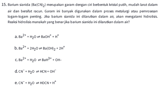 Barium sianida (Ba(CN)_2) merupakan garam dengan ciri berbentuk kristal putih, mudah larut dalam
air dan bersifat racun, Garam ini banyak digunakan dalam proses metalurgi atau pemrosesan
logam-logam penting. Jika barium sianida ini dilarutkan dalam air, akan mengalami hidrolisis.
Reaksi hidrolisis manakah yang benar jika barium sianida ini dilarutkan dalam air?
a. Ba^(2+)+H_2Oleftharpoons BaOH^++H^+
b. Ba^(2+)+2H_2Oleftharpoons Ba(OH)_2+2H^+
C. Ba^(2+)+H_2Oleftharpoons BaH^(3+)+OH-
d. CN^-+H_2Oleftharpoons HCN+OH^-
e. CN^-+H_2Oleftharpoons HOCN+H^+