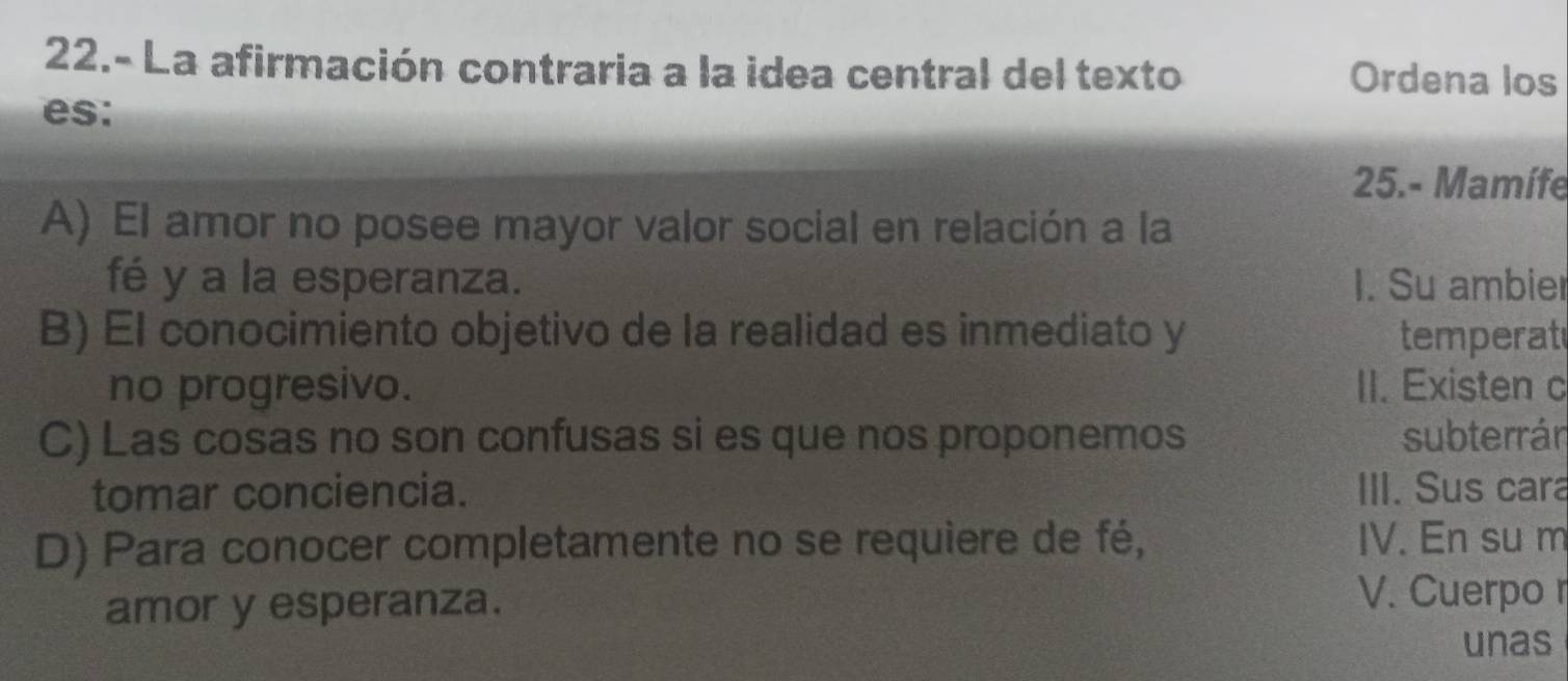 22.- La afirmación contraria a la idea central del texto Ordena los
es:
25.- Mamífe
A) El amor no posee mayor valor social en relación a la
fé y a la esperanza. I. Su ambier
B) El conocimiento objetivo de la realidad es inmediato y temperat
no progresivo. II. Existen c
C) Las cosas no son confusas si es que nos proponemos subterrán
tomar conciencia. III. Sus cara
D) Para conocer completamente no se requiere de fé, IV. En su m
amor y esperanza.
V. Cuerpo r
unas