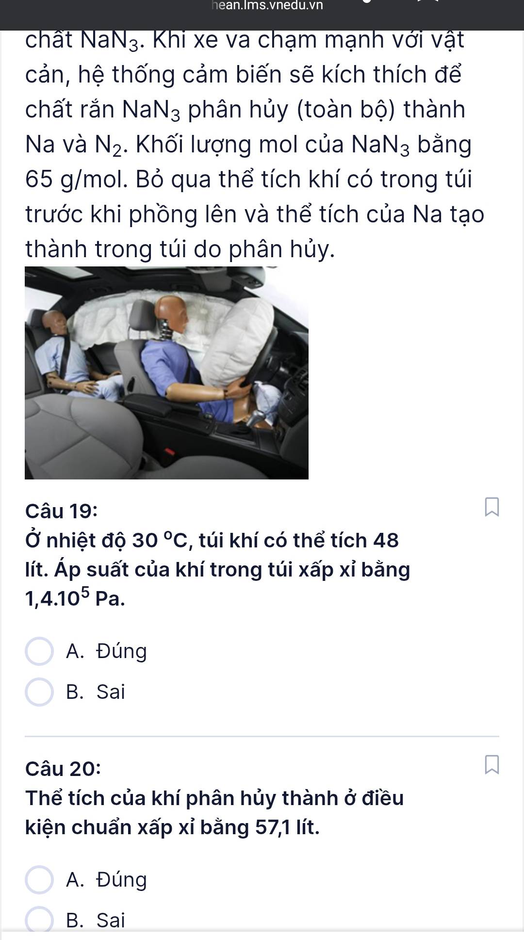 hean.Ims.vnedu.vn
chất NaN₃. Khi xe va chạm mạnh với vật
cản, hệ thống cảm biến sẽ kích thích để
chất rắn Na N_3 phân hủy (toàn bộ) thành
Na và N_2. Khối lượng mol của NaN_3 bằng
65 g/mol. Bỏ qua thể tích khí có trong túi
trước khi phồng lên và thể tích của Na tạo
thành trong túi do phân hủy.
Câu 19:
Ở nhiệt độ 30°C , túi khí có thể tích 48
lít. Áp suất của khí trong túi xấp xỉ bằng
1, 4.10^5Pa.
A. Đúng
B. Sai
Câu 20:
Thể tích của khí phân hủy thành ở điều
kiện chuẩn xấp xỉ bằng 57, 1 lít.
A. Đúng
B. Sai