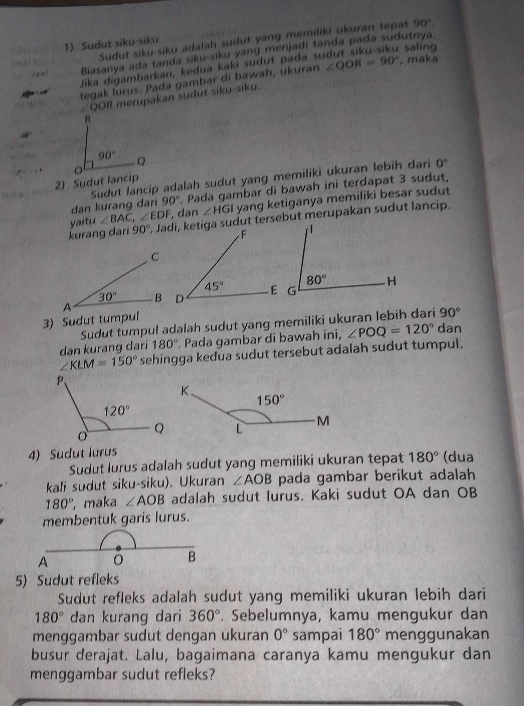 Sudut siku-siku adalah sudut yang memiliki ukuran tepat 90°.
1) Sudut siku-siku
saling
Biasanya ada tanda siku-siku yang menjadi tanda pada sudutnya.
Jika digambarkan, kedua kaki sudut pada su
tegak lurus. Pada gambar di bawah, ukuran ∠ QOR=90° , maka
∠QOR merupakan sudut siku-siku.
Sudut lancip adalah sudut yang memiliki ukuran lebih dari 0°
2) Sudut lancip
dan kurang dari 90°. Pada gambar di bawah ini terdapat 3 sudut,
yaitu ∠ BAC,∠ EDF , dan ∠ HGI yang ketiganya memiliki besar sudut
kurang dari 90°. Jadi, ketiga sudut tersebut merupakan sudut lancip.
3) Sudut tumpul
Sudut tumpul adalah sudut yang memiliki ukuran lebih dari 90°
dan kurang dari 180°. Pada gambar di bawah ini, ∠ POQ=120° dan
∠ KLM=150° sehingga kedua sudut tersebut adalah sudut tumpul.
4) Sudut lurus
Sudut lurus adalah sudut yang memiliki ukuran tepat 180° (dua
kali sudut siku-siku). Ukuran ∠ AOB pada gambar berikut adalah
180° , maka ∠ AOB adalah sudut lurus. Kaki sudut OA dan OB
membentuk garis lurus.
5) Sudut refleks
Sudut refleks adalah sudut yang memiliki ukuran lebih dari
180° dan kurang dari 360°. Sebelumnya, kamu mengukur dan
menggambar sudut dengan ukuran 0° sampai 180° menggunakan
busur derajat. Lalu, bagaimana caranya kamu mengukur dan
menggambar sudut refleks?