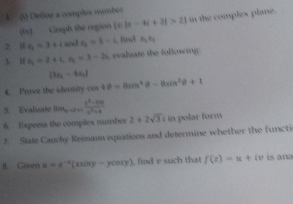 () Define a complex number 
(iv) Graph the region  x||x-4i+2|>2 in the complex plane. 
2. I z_1=3+i and s_2=8-i , find a_1a_2
3. lf z_1=2+i, z_2=3-2i evaluate the following:
|3x_1-4x_2|
4. Prove the identity cos 4θ =8sin^4θ -8sin^2θ +1
5. Evaluate litt_2frac x^(z^2-2c-2)+4
6. Express the complex number 2+2sqrt(3)i in polar form 
7. State Cauchy Reimann equations and determine whether the functic 
8. Given u=e^(-x) (xsin y-ycos y) find v such that f(x)=u+iv is ana