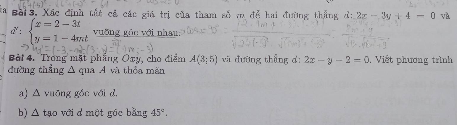 a Bài 3. Xác định tất cả các giá trị của tham số m để hai đường thẳng l:2x-3y+4=0 và
d':beginarrayl x=2-3t y=1-4mtendarray. vuông góc với nhau: 
Bài 4. Trong mặt phẳng Oxy, cho điểm A(3;5) và đường thẳng d: 2x-y-2=0. Viết phương trình 
đường thẳng △ qua A và thỏa mãn 
a) △ vuông góc với d. 
b) △ tạo với d một góc bằng 45°.