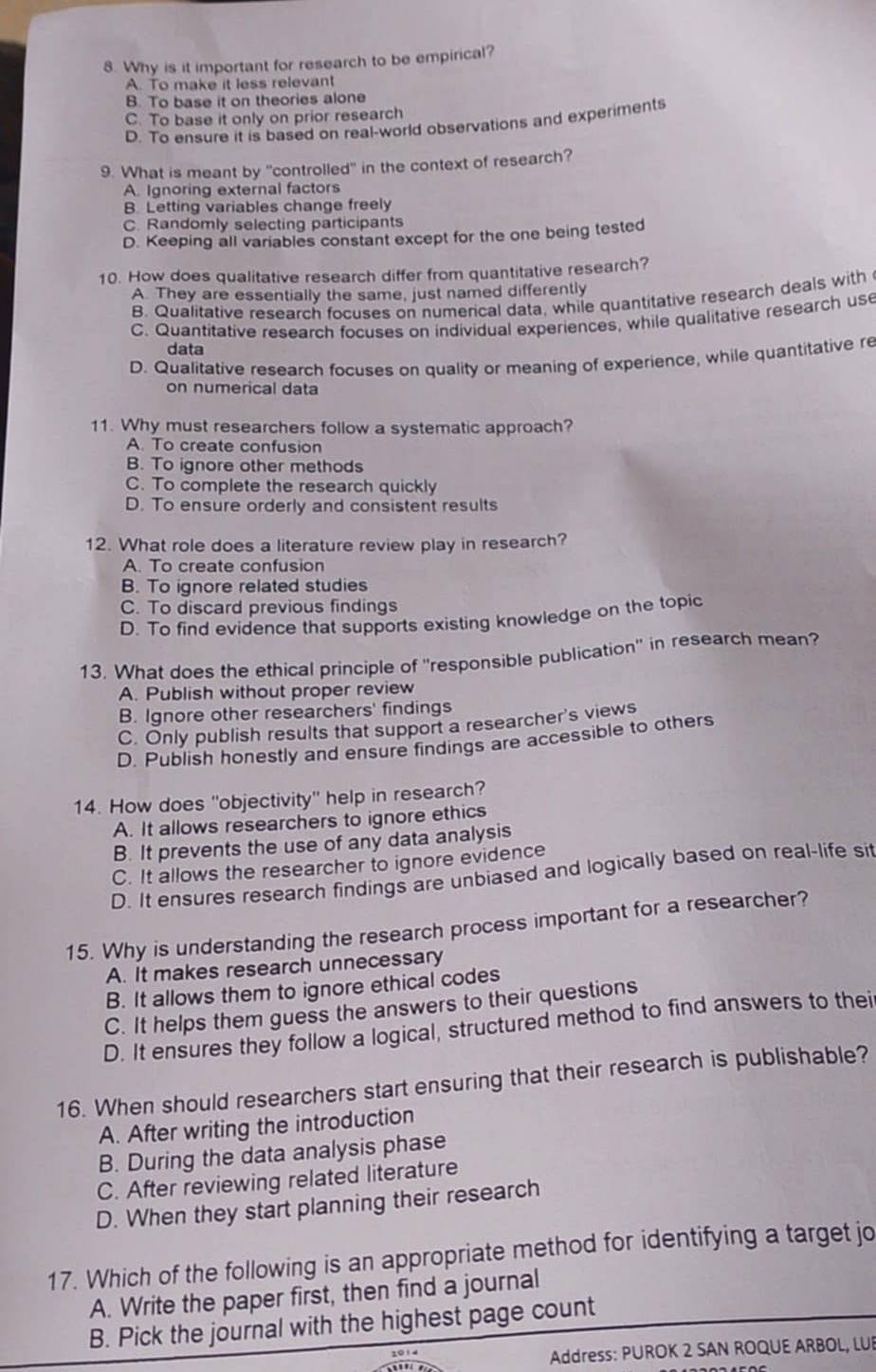 Why is it important for research to be empirical?
A. To make it less relevant
B. To base it on theories alone
C. To base it only on prior research
D. To ensure it is based on real-world observations and experiments
9. What is meant by "controlled" in the context of research?
A. Ignoring external factors
B. Letting variables change freely
C. Randomly selecting participants
D. Keeping all variables constant except for the one being tested
10. How does qualitative research differ from quantitative research?
A. They are essentially the same, just named differently
B. Qualitative research focuses on numerical data, while quantitative research deals with
C. Quantitative research focuses on individual experiences, while qualitative research use
data
D. Qualitative research focuses on quality or meaning of experience, while quantitative re
on numerical data
11. Why must researchers follow a systematic approach?
A. To create confusion
B. To ignore other methods
C. To complete the research quickly
D. To ensure orderly and consistent results
12. What role does a literature review play in research?
A. To create confusion
B. To ignore related studies
C. To discard previous findings
D. To find evidence that supports existing knowledge on the topic
13. What does the ethical principle of "responsible publication' in research mean?
A. Publish without proper review
B. Ignore other researchers' findings
C. Only publish results that support a researcher's views
D. Publish honestly and ensure findings are accessible to others
14. How does 'objectivity' help in research?
A. It allows researchers to ignore ethics
B. It prevents the use of any data analysis
C. It allows the researcher to ignore evidence
D. It ensures research findings are unbiased and logically based on real-life sit
15. Why is understanding the research process important for a researcher?
A. It makes research unnecessary
B. It allows them to ignore ethical codes
C. It helps them guess the answers to their questions
D. It ensures they follow a logical, structured method to find answers to thei
16. When should researchers start ensuring that their research is publishable?
A. After writing the introduction
B. During the data analysis phase
C. After reviewing related literature
D. When they start planning their research
17. Which of the following is an appropriate method for identifying a target jo
A. Write the paper first, then find a journal
B. Pick the journal with the highest page count
2014
Address: PUROK 2 SAN ROQUE ARBOL, LUB