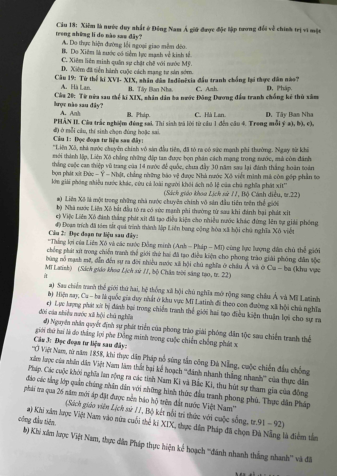 Xiêm là nước duy nhất ở Đông Nam Á giữ được độc lập tương đối về chính trị vì một
trong những lí do nào sau đây?
A. Do thực hiện đường lối ngoại giao mềm dẻo.
B. Do Xiêm là nước có tiềm lực mạnh về kinh tế.
C. Xiêm liên minh quân sự chặt chẽ với nước Mỹ.
D. Xiêm đã tiến hành cuộc cách mạng tư sản sớm.
Câu 19: Từ thế kỉ XVI- XIX, nhân dân Inđônêxia đấu tranh chống lại thực dân nào?
A. Hà Lan. B. Tây Ban Nha. C. Anh. D. Pháp.
Câu 20: Từ nửa sau thế kỉ XIX, nhân dân ba nước Đông Dương đấu tranh chống kẻ thù xâm
lược nào sau đây?
A. Anh B. Pháp. C. Hà Lan. D. Tây Ban Nha
PHÀN II. Câu trắc nghiệm đúng sai. Thí sinh trả lời từ câu 1 đến câu 4. Trong mỗi ý a), b), c),
d) ở mỗi câu, thí sinh chọn đúng hoặc sai.
Câu 1: Đọc đoạn tư liệu sau đây:
“Liên Xô, nhà nước chuyên chính vô sản đầu tiên, đã tỏ ra có sức mạnh phi thường. Ngay từ khi
tmới thành lập, Liên Xô chẳng những đập tan được bọn phản cách mạng trong nước, mà còn đánh
thắng cuộc can thiệp vũ trang của 14 nước đế quốc, chưa đầy 30 năm sau lại đánh thắng hoàn toàn
bọn phát xít Đức - Ý - Nhật, chẳng những bảo vệ được Nhà nước Xô viết mình mà còn góp phần to
lớn giải phóng nhiều nước khác, cứu cả loài người khỏi ách nô lệ của chủ nghĩa phát xít”
(Sách giáo khoa Lịch sử 11, Bộ Cánh diều, tr.22)
a) Liên Xô là một trong những nhà nước chuyên chính vô sản đầu tiên trên thế giới
b) Nhà nước Liên Xô bắt đầu tỏ ra có sức mạnh phi thường từ sau khi đánh bại phát xít
c) Việc Liên Xô đánh thắng phát xít đã tạo điều kiện cho nhiều nước khác đứng lên tự giải phóng
d) Đoạn trích đã tóm tắt quá trình thành lập Liên bang cộng hòa xã hội chủ nghĩa Xô viết
Câu 2: Đọc đoạn tư liệu sau đây:
“Thắng lợi của Liên Xô và các nước Đồng minh (Anh - Pháp - Mĩ) cùng lực lượng dân chủ thế giới
chống phát xít trong chiến tranh thế giới thứ hai đã tạo điều kiện cho phong trào giải phóng dân tộc
bùng nổ mạnh mẽ, dẫn đến sự ra đời nhiều nước xã hội chủ nghĩa ở châu Á và ở Cu - ba (khu vực
Mĩ Latinh) (Sách giáo khoa Lịch sử 11, bộ Chân trời sáng tạo, tr. 22)
ít
a) Sau chiến tranh thế giới thứ hai, hệ thống xã hội chủ nghĩa mở rộng sang châu Á và Mĩ Latinh
b) Hiện nay, Cu - ba là quốc gia duy nhất ở khu vực Mĩ Latinh đi theo con đường xã hội chủ nghĩa
c) Lực lượng phát xít bị đánh bại trong chiến tranh thế giới hai tạo điều kiện thuận lợi cho sự ra
đời của nhiều nước xã hội chủ nghĩa
d) Nguyên nhân quyết định sự phát triển của phong trào giải phóng dân tộc sau chiến tranh thế
tiới thứ hai là do thắng lợi phe Đồng minh trong cuộc chiến chống phát x
Câu 3: Đọc đoạn tư liệu sau đây:
'Ở Việt Nam, từ năm 1858, khi thực dân Pháp nổ súng tấn công Đà Nẵng, cuộc chiến đấu chống
xâm lược của nhân dân Việt Nam làm thất bại kế hoạch “đánh nhanh thắng nhanh” của thực dân
Pháp. Các cuộc khởi nghĩa lan rộng ra các tỉnh Nam Kì và Bắc Kì, thu hút sự tham gia của đông
đảo các tầng lớp quần chúng nhân dân với những hình thức đấu tranh phong phú. Thực dân Pháp
phải tra qua 26 năm mới áp đặt được nền bảo hộ trên đất nước Việt Nam''
(Sách giáo viên Lịch sử 11, Bộ kết nối tri thức với cuộc sống, tr.91-92)
công đầu tiên.
a) Khi xâm lược Việt Nam vào nửa cuối thế ki XIX, thực dân Pháp đã chọn Đà Nẵng là điểm tấn
b) Khi xâm lược Việt Nam, thực dân Pháp thực hiện kế hoạch “đánh nhanh thắng nhanh” và đã