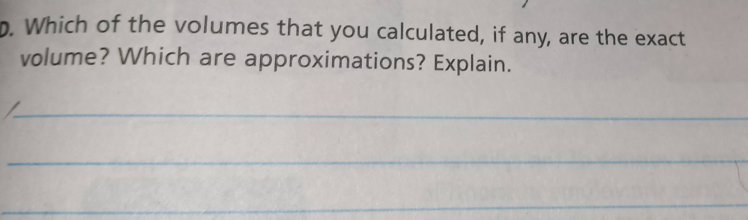 Which of the volumes that you calculated, if any, are the exact 
volume? Which are approximations? Explain. 
_ 
_ 
_