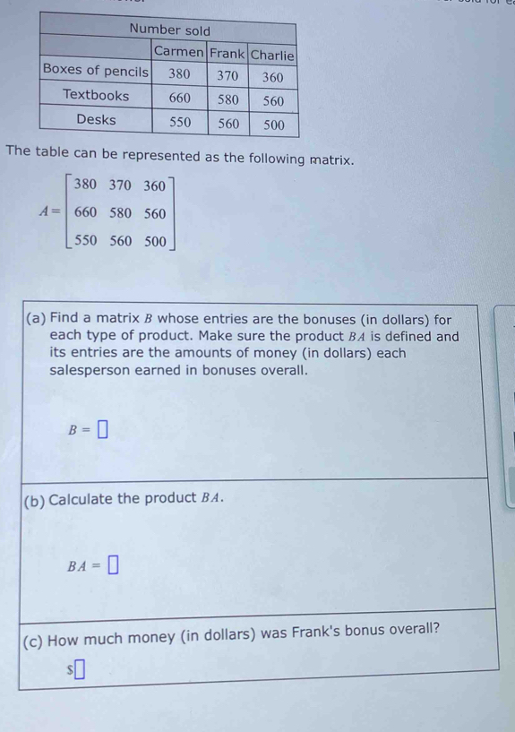 The table can be represented as the following matrix.
A=beginbmatrix 380&370&360 660&580&560 550&560&500endbmatrix
(a) Find a matrix B whose entries are the bonuses (in dollars) for 
each type of product. Make sure the product BA is defined and 
its entries are the amounts of money (in dollars) each 
salesperson earned in bonuses overall.
B=□
(b) Calculate the product BA.
BA=□
(c) How much money (in dollars) was Frank's bonus overall? 
$