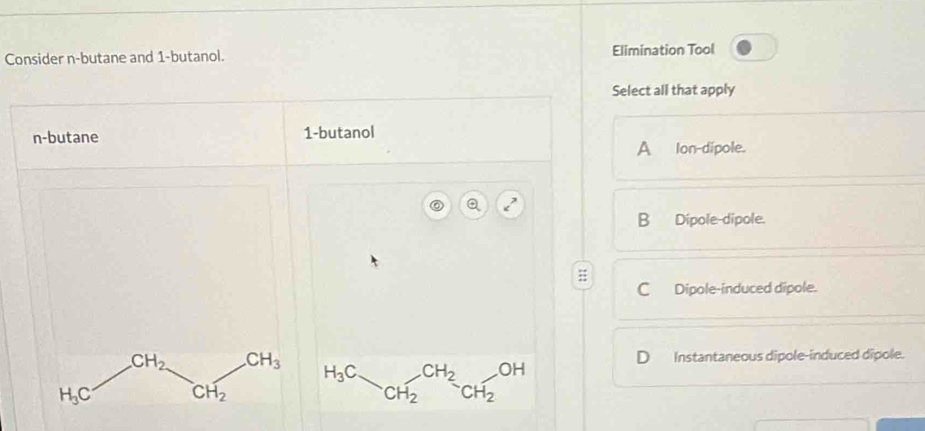 Consider n-butane and 1-butanol. Elimination Tool
Select all that apply
n-butane 1-butanol
A lon-dipole.
B Dipole-dipole.
C Dipole-induced dipole.
CH_2 CH_3 Instantaneous dipole-induced dipole.
H_3C CH_2