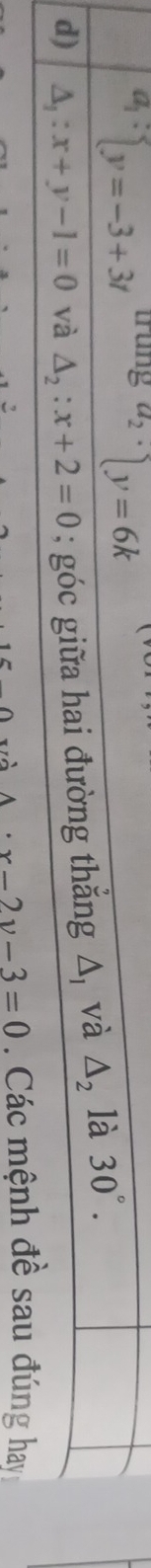 a_1: y=-3+3t trung^(a_2)·  y=6k
d) △ _1:x+y-1=0 và △ _2:x+2=0; góc giữa hai đường thắng △ _1 và △ _2 là 30°.
A· x-2y-3=0. Các mệnh đề sau đúng hay