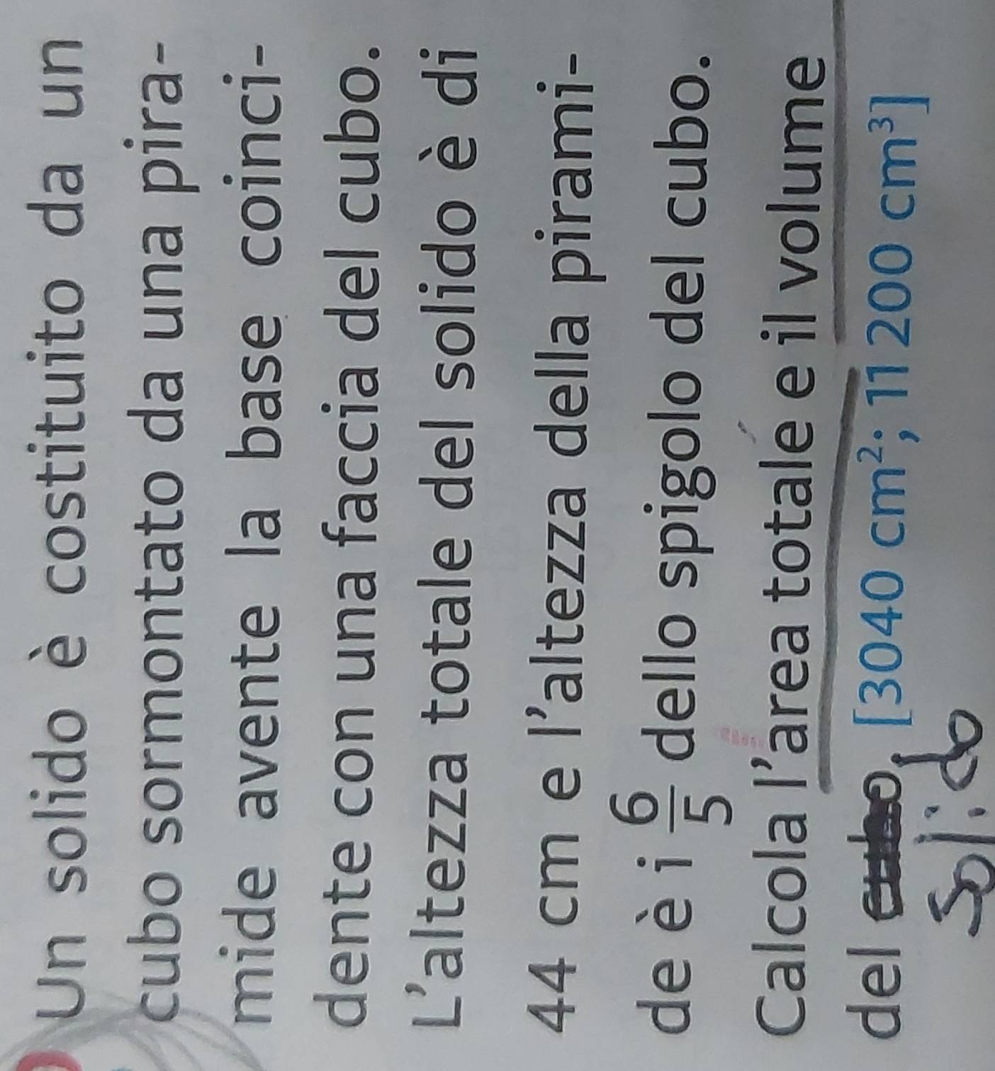 Un solido è costituito da un 
cubo sormontato da una pira- 
mide avente la base coinci- 
dente con una faccia del cubo. 
L'altezza totale del solido è di
44 cm e l’altezza della pirami- 
deèi  6/5  dello spigolo del cubo. 
Calcola l’area totale e il volume 
del cubo [3040cm^2;11200cm^3]