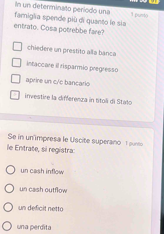 In un determinato periodo una 1 punto
famiglia spende più di quanto le sia
entrato. Cosa potrebbe fare?
chiedere un prestito alla banca
intaccare il risparmio pregresso
aprire un c/c bancario
investire la differenza in titoli di Stato
Se in un'impresa le Uscite superano 1 punto
le Entrate, si registra:
un cash inflow
un cash outflow
un deficit netto
una perdita