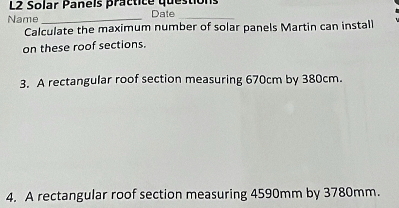 L2 Solar Panels practice questions 
Name_ 
Date_ 
Calculate the maximum number of solar panels Martin can install 
on these roof sections. 
3. A rectangular roof section measuring 670cm by 380cm. 
4. A rectangular roof section measuring 4590mm by 3780mm.