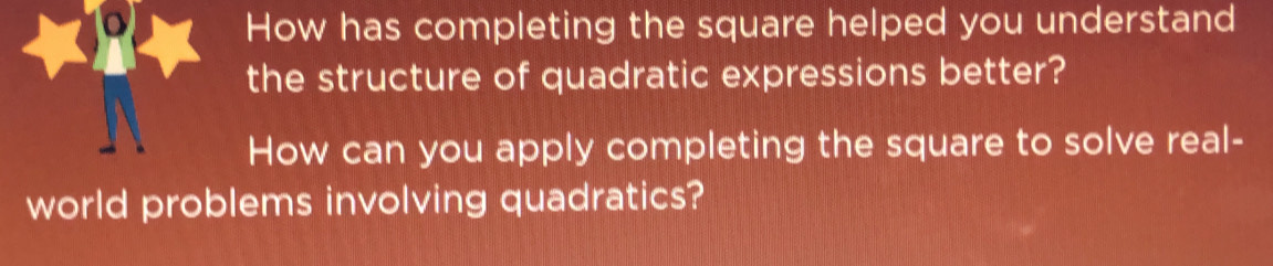 How has completing the square helped you understand 
the structure of quadratic expressions better? 
How can you apply completing the square to solve real- 
world problems involving quadratics?