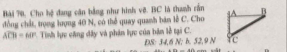 Bài 70, Cho hệ đang cân bằng như hình vẽ. BC là thanh rắn 
đồng chất, trọng lượng 40 N, có thể quay quanh bản lễ C. Cho
widehat CB=60° - Tinh lực căng dây và phản lực của bản lễ tại C.
ĐS: 34, 6 N; b. 52, 9 N
_ A∩ vật