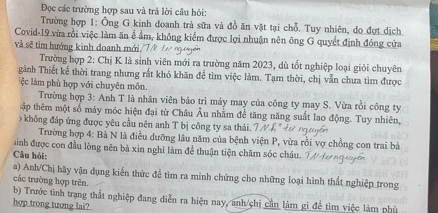 Đọc các trường hợp sau và trả lời câu hỏi: 
Trường hợp 1: Ông G kinh doanh trà sữa và đồ ăn vặt tại chỗ. Tuy nhiên, do đợt dịch 
Covid-19 vừa rồi việc làm ăn ế ẩm, không kiếm được lợi nhuận nên ông G quyết định đóng cửa 
và sẽ tìm hướng kinh doanh mới 
Trường hợp 2: Chị K là sinh viên mới ra trường năm 2023, dù tốt nghiệp loại giỏi chuyên 
gành Thiết kế thời trang nhưng rất khó khăn để tìm việc làm. Tạm thời, chị vẫn chưa tìm được 
lệc làm phù hợp với chuyên môn. 
Trường hợp 3: Anh T là nhân viên bảo trì máy may của công ty may S. Vừa rồi công ty 
tập thêm một số máy móc hiện đại từ Châu Âu nhằm để tăng năng suất lao động. Tuy nhiên, 
0 không đáp ứng được yêu cầu nên anh T bị công ty sa thải. 
Trường hợp 4: Bà N là điều dưỡng lâu năm của bệnh viện P, vừa rồi vợ chồng con trai bà 
sinh được con đầu lòng nên bà xin nghi làm để thuận tiện chăm sóc cháu. 
Câu hỏi: 
a) Anh/Chị hãy vận dụng kiến thức để tìm ra minh chứng cho những loại hình thất nghiệp trong 
các trường hợp trên. 
b) Trước tình trạng thất nghiệp đang diễn ra hiện nay, anh/chị cần làm gì để tìm việc làm phù 
hợp trong tương lai?