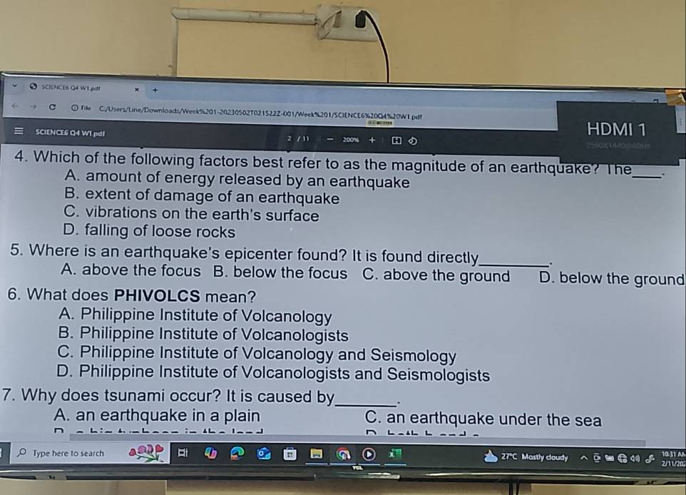 SCIENCE6 Q4 W1.pdt +
) File C:/Users/Line/Downloads/Week%201-20230502T021522Z-001/Week%201/SCIENCE6%20Q4%20W1.pdf

SCIENCE6 Q4 WI pdI 2 / 11 200% HDMI 1
4. Which of the following factors best refer to as the magnitude of an earthquake? The_
A. amount of energy released by an earthquake
B. extent of damage of an earthquake
C. vibrations on the earth's surface
D. falling of loose rocks
5. Where is an earthquake's epicenter found? It is found directly_ .
A. above the focus B. below the focus C. above the ground D. below the ground
6. What does PHIVOLCS mean?
A. Philippine Institute of Volcanology
B. Philippine Institute of Volcanologists
C. Philippine Institute of Volcanology and Seismology
D. Philippine Institute of Volcanologists and Seismologists
7. Why does tsunami occur? It is caused by_ .
A. an earthquake in a plain C. an earthquake under the sea
O Type here to search 27°C Mastly cloudy 2/11/20 10:31 A