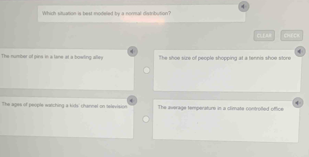 Which situation is best modeled by a normal distribution?
CLEAR CHECK

The number of pins in a lane at a bowling alley The shoe size of people shopping at a tennis shoe store
The ages of people watching a kids' channel on television The average temperature in a climate controlled office