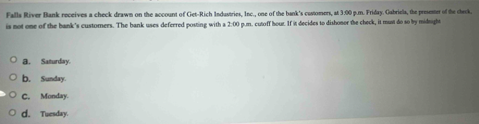 Falls River Bank receives a check drawn on the account of Get-Rich Industries, Inc., one of the bank’s customers, at p.m. Friday. Gabriela, the presenter of the check. 3:00 
is not one of the bank's customers. The bank uses deferred posting with a 2:00 p.m. cutoff hour. If it decides to dishonor the check, it must do so by midnight
a. Saturday.
b. Sunday.
C. Monday.
d. Tuesday.