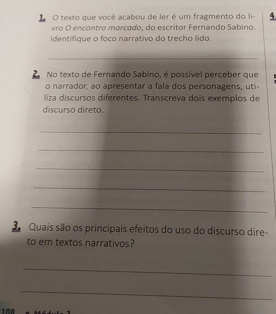 texto que você acabou de ler é um fragmento do li- 4 
vro O encontro marcado, do escritor Fernando Sabino. 
Identifique o foco narrativo do trecho lido. 
_ 
2 No texto de Fernando Sabino, é possível perceber que 
o narrador, ao apresentar a fala dos personagens, uti- 
liza discursos diferentes. Transcreva dois exemplos de 
discurso direto. 
_ 
_ 
_ 
_ 
_ 
3 Quais são os principais efeitos do uso do discurso dire- 
to em textos narrativos? 
_ 
_ 
1NA