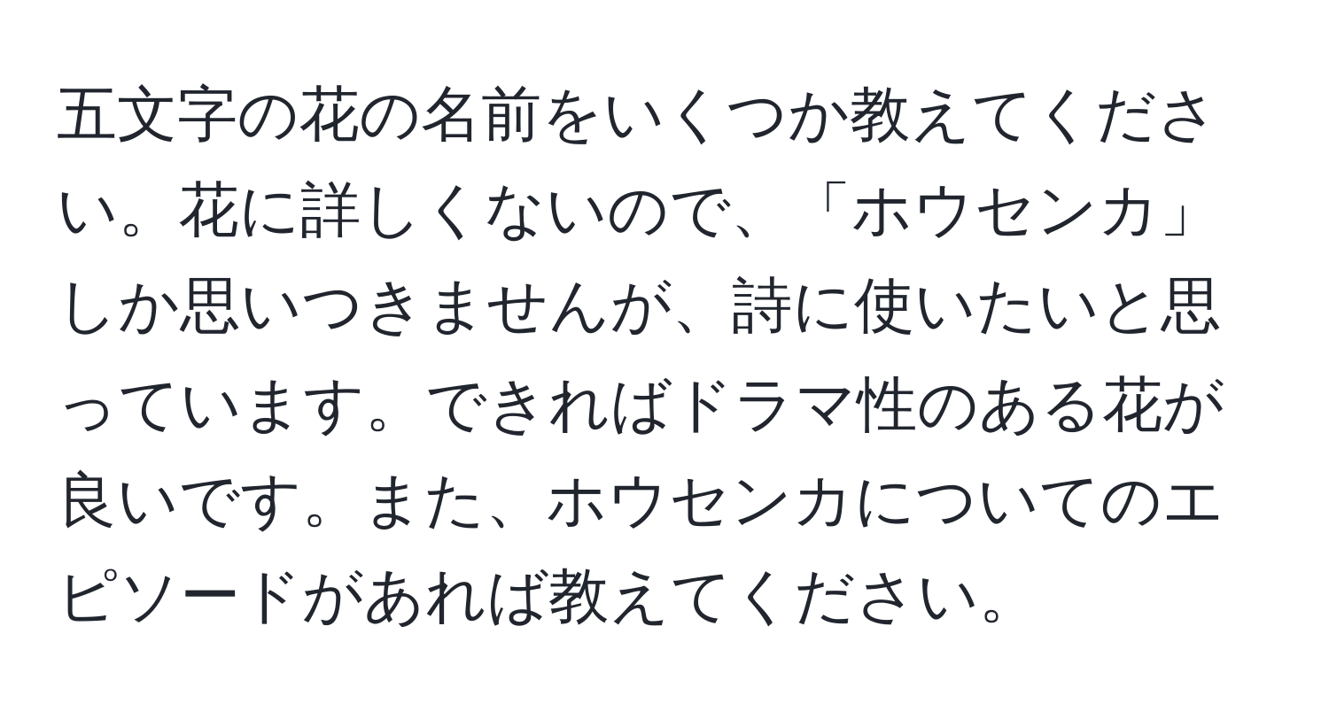 五文字の花の名前をいくつか教えてください。花に詳しくないので、「ホウセンカ」しか思いつきませんが、詩に使いたいと思っています。できればドラマ性のある花が良いです。また、ホウセンカについてのエピソードがあれば教えてください。