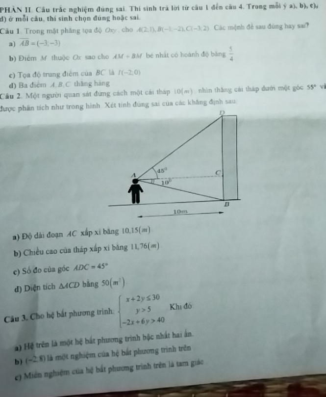 PHAN II. Cầu trắc nghiệm đùng sai. Thí sinh trả lời từ cầu 1 đến cầu 4. Trong mỗi ý a), b), c),
đ) ở mỗi câu, thí sinh chọn đúng hoặc sai.
Cầu 1. Trong mặt phăng tọa độ Oxy , cho A(2,1),B(-1,-2),C(-3,2) Các mệnh đề sau đùng hay sai?
a) overline AB=(-3,-3)
b) Điểm M thuộc Ox sao cho AM+BM y bé nhất có hoành độ băng  5/4 
c) Tọa độ trung điểm của BC là I(-2;0)
d) Ba diểm A B C. thǎng hàng
Cầu 2. Một người quan sát đứng cách một cái tháp 10(m) , nhìn thăng cái tháp dưới một góc 55° v
được phân tích như trong hình. Xét tinh đùng sai của các khăng định sau
D
A
45° C
10°
B
10m
a) Độ dài đoạn AC xấp xỉ băng 10,15(m)
b) Chiều cao của tháp xấp xỉ băng 11.76(m)
c) Số đo của góc ADC=45°
d) Diện tích △ ACD bǎng 50(m^2)
Câu 3. Cho hệ bắt phương trình: beginarrayl x+2y≤ 30 y>5 -2x+6y>40endarray. Khi đó
a) Hệ trên là một hệ bắt phương trình bậc nhất hai ấn.
b) (-2,8) là một nghiệm của hệ bắt phương trình trên
c) Miền nghiệm của hệ bất phương trình trên là tam giáo