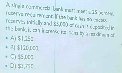 A single commercial bank must meet a 25 percent
reserve requirement. If the bank has no excess
reserves initially and $5,000 of cash is deposited in
the bank, it can increase its loans by a maximum of:
A) $1,250.
B) $120,000.
C) $5,000.
D) $3,750.