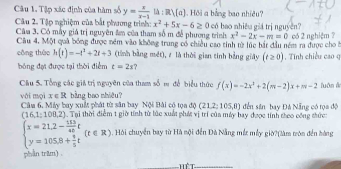 Tập xác định của hàm số y= x/x-1 l△ :R/(a). Hỏi a bằng bao nhiêu? 
Câu 2. Tập nghiệm của bắt phương trình: x^2+5x-6≥ 0 có bao nhiêu giá trị nguyên? 
Câu 3. Có mấy giá trị nguyên âm của tham số m để phương trình x^2-2x-m=0 có 2 nghiệm ? 
Câu 4. Một quả bóng được ném vào không trung có chiều cao tính từ lúc bắt đầu ném ra được cho b 
công thức h(t)=-t^2+2t+3 (tỉnh bằng mét), 1 là thời gian tính bằng giây (t≥ 0). Tính chiều cao qi 
bóng đạt được tại thời điểm t=2s
Câu 5. Tổng các giá trị nguyên của tham số m để biểu thức f(x)=-2x^2+2(m-2)x+m-2 luôn âr 
với mọi x∈ R bằng bao nhiêu? 
Câu 6. Máy bay xuất phát từ sân bay Nội Bài có tọa độ (21,2;105,8) đến sân bay Đà Nẵng có tọa độ
(16,1;108,2). Tại thời điểm t giờ tính từ lúc xuất phát vị trí của máy bay được tính theo công thức:
beginarrayl x=21,2- 153/40 t y=105,8+ 9/5 tendarray.  (t∈ R). Hỏi chuyến bay từ Hà nội đến Đà Nẵng mất mấy giờ?(làm tròn đến hàng 
phần trăm) . 
hết