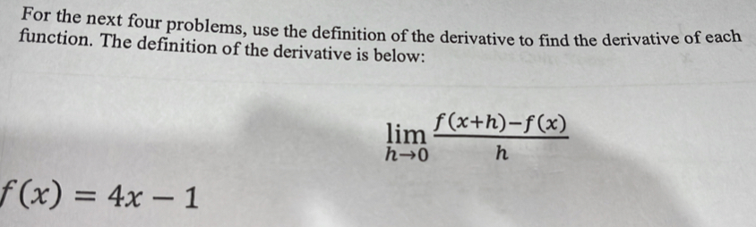 For the next four problems, use the definition of the derivative to find the derivative of each 
function. The definition of the derivative is below:
limlimits _hto 0 (f(x+h)-f(x))/h 
f(x)=4x-1