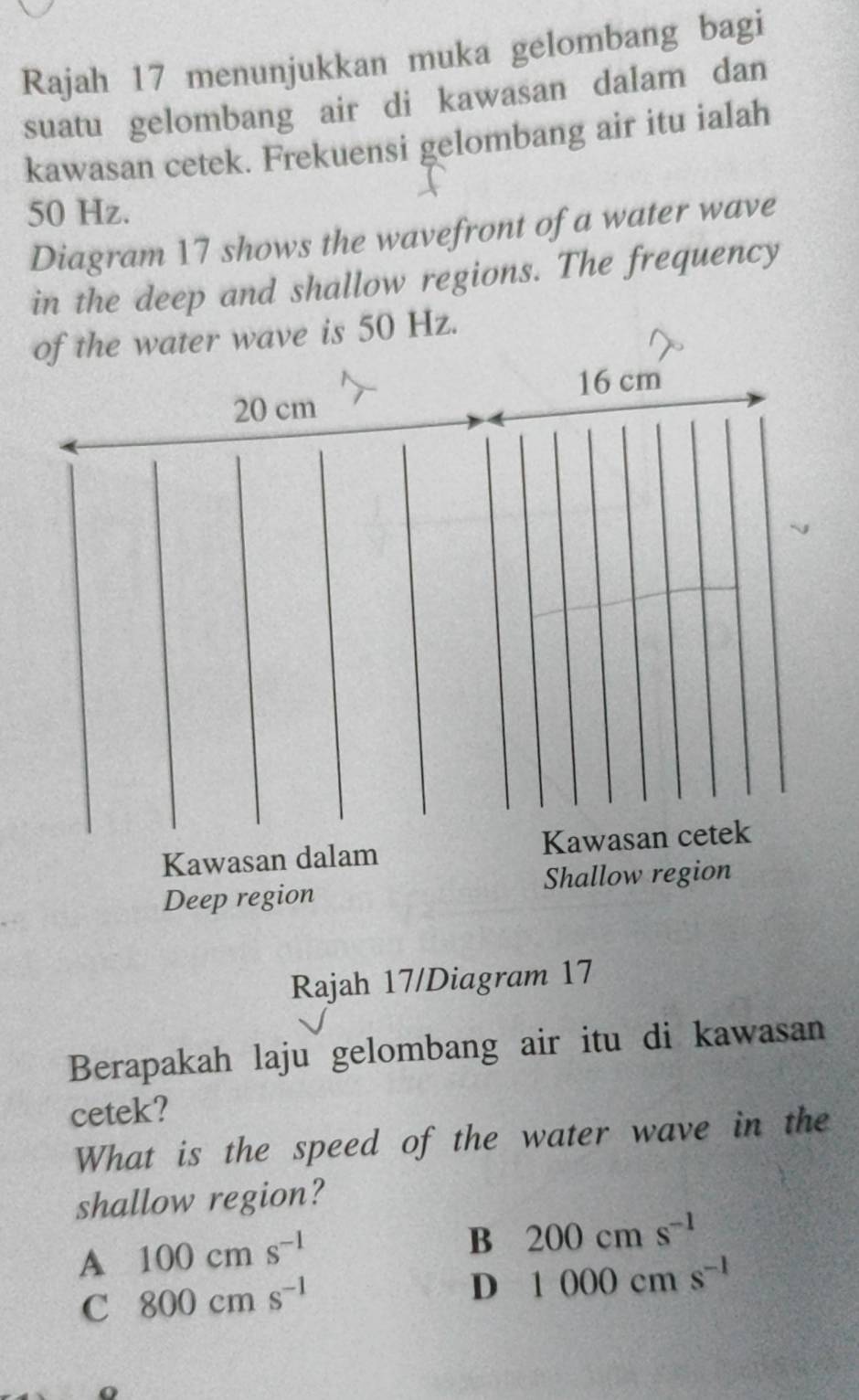 Rajah 17 menunjukkan muka gelombang bagi
suatu gelombang air di kawasan dalam dan
kawasan cetek. Frekuensi gelombang air itu ialah
50 Hz.
Diagram 17 shows the wavefront of a water wave
in the deep and shallow regions. The frequency
of the water wave is 50 Hz.
16 cm
20 cm
Kawasan dalam Kawasan cetek
Deep region Shallow region
Rajah 17/Diagram 17
Berapakah laju gelombang air itu di kawasan
cetek?
What is the speed of the water wave in the
shallow region?
A 100cms^(-1)
B 200cms^(-1)
C 800cms^(-1)
D 1000cms^(-1)