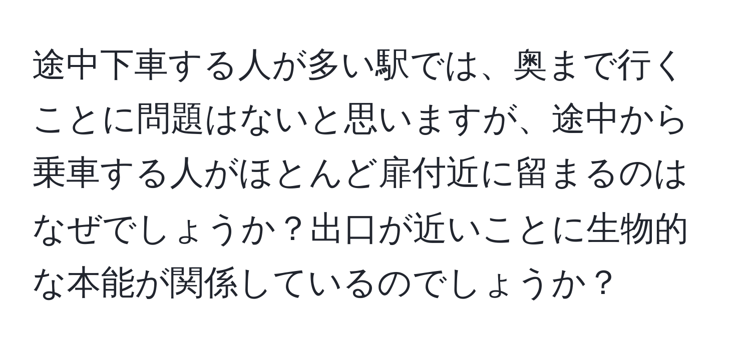 途中下車する人が多い駅では、奥まで行くことに問題はないと思いますが、途中から乗車する人がほとんど扉付近に留まるのはなぜでしょうか？出口が近いことに生物的な本能が関係しているのでしょうか？