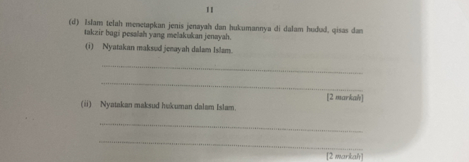 11 
(d) Islam telah menetapkan jenis jenayah dan hukumannya di dalam hudud, qisas dan 
takzir bagi pesalah yang melakukan jenayah. 
(i) Nyatakan maksud jenayah dalam Islam. 
_ 
_ 
[2 markah] 
(ii) Nyatakan maksud hukuman dalam Islam. 
_ 
_ 
[2 markah]