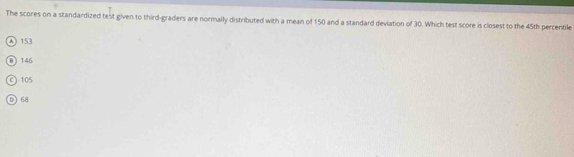 The scores on a standardized test given to third-graders are normally distributed with a mean of 150 and a standard deviation of 30. Which test score is closest to the 45th percentile
A) 153
B 146
c) 105
D 68