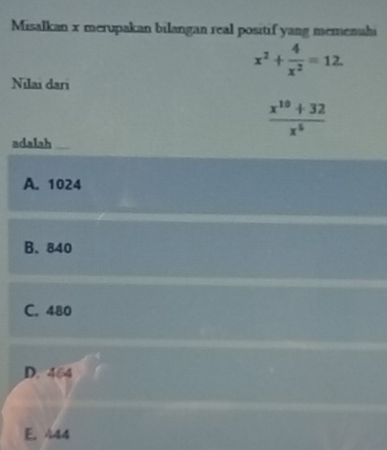 Misalkan x merupakan bilangan real positif yang memenahi
x^2+ 4/x^2 =12
Nılai dari
 (x^(10)+32)/x^5 
adalah
A. 1024
B. 840
C. 480
D. 464
E. 444