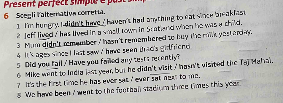 Present perfect simple e pa t i 
6 Scegli l’alternativa corretta. 
1 I’m hungry. I didn’t have / haven’t had anything to eat since breakfast. 
2 Jeff lived / has lived in a small town in Scotland when he was a child. 
3 Mum didn’t remember / hasn’t remembered to buy the milk yesterday. 
4 It’s ages since I last saw / have seen Brad’s girlfriend. 
5 Did you fail / Have you failed any tests recently? 
6 Mike went to India last year, but he didn’t visit / hasn’t visited the Taj Mahal. 
7 It's the first time he has ever sat / ever sat next to me. 
8 We have been / went to the football stadium three times this year.