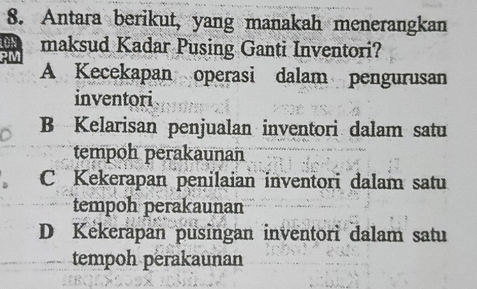 Antara berikut, yang manakah menerangkan
maksud Kadar Pusing Ganti Inventori?
PM
A Kecekapan operasi dalam pengurusan
inventori
B Kelarisan penjualan inventori dalam satu
tempoh perakaunan
C Kekerapan penilaian inventori dalam satu
tempoh perakaunan
D Kekerapan pusingan inventori dalam satu
tempoh perakaunan