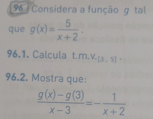 Considera a função g tal 
que g(x)= 5/x+2 . 
96.1. Calcula t.m.v. [3,5]·
96.2. Mostra que:
 (g(x)-g(3))/x-3 =- 1/x+2 