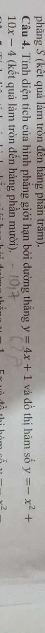 phăng S (kết quả làm tròn đến hàng phân trăm). 
Câu 4. Tính diện tích của hình phăng giới hạn bởi đường thắng y=4x+1 và đồ thị hàm số y=-x^2+
10x-4 (kết quả làm tròn đến hàng phần mười). 
...2