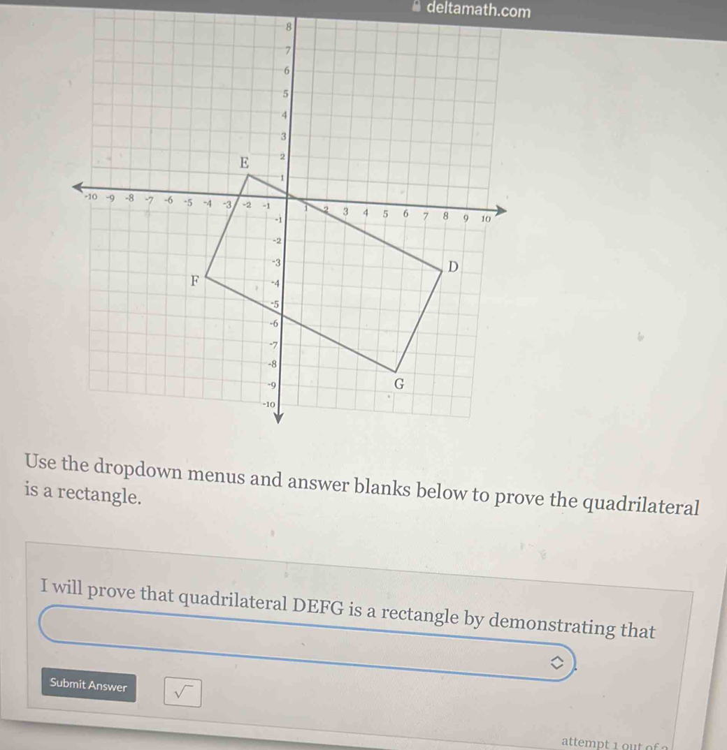 deltamath.com 
Use the dropdown menus and answer blanks below to prove the quadrilateral 
is a rectangle. 
I will prove that quadrilateral DEFG is a rectangle by demonstrating that 
Submit Answer sqrt()