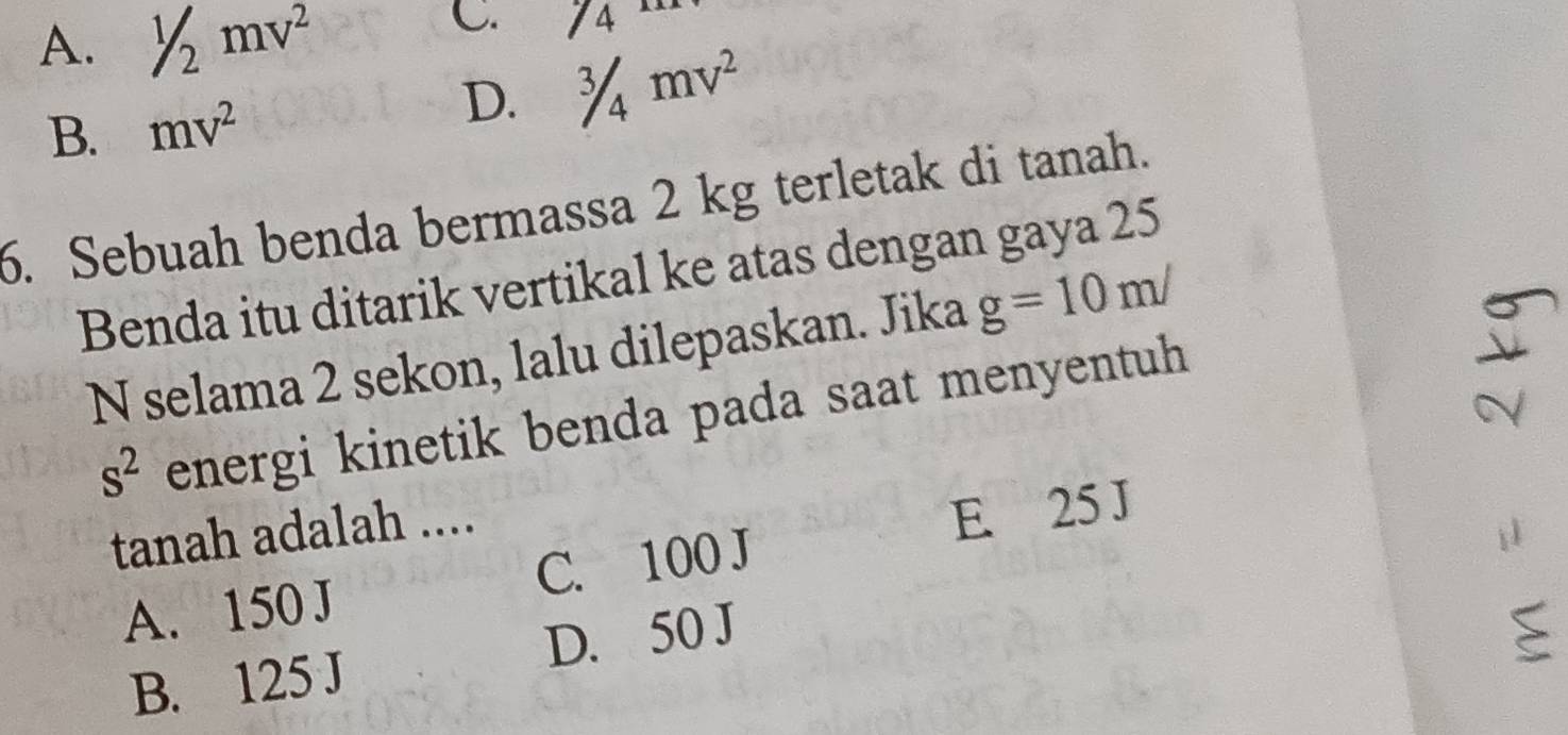 A. 1/2mv^2
C. /4
B. mv^2
D. ^3/_4mv^2
6. Sebuah benda bermassa 2 kg terletak di tanah.
Benda itu ditarik vertikal ke atas dengan gaya 25
N selama 2 sekon, lalu dilepaskan. Jika g=10m/
s^2 energi kinetik benda pada saat menyentuh
tanah adalah ....
A. 150 J C. 100 J E. 25 J
B. 125 J D. 50 J