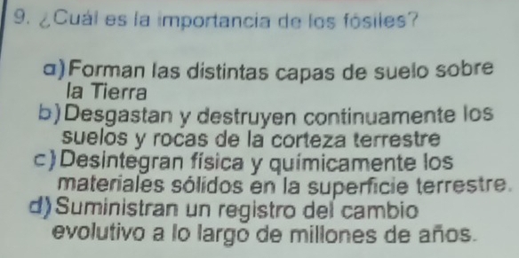 ¿Cuál es la importancia de los fósiles?
α)Forman las distintas capas de suelo sobre
la Tierra
b)Desgastan y destruyen continuamente los
suelos y rocas de la corteza terrestre
c)Desintegran física y químicamente los
materiales sólidos en la superficie terrestre.
d) Suministran un registro del cambio
evolutivo a lo largo de millones de años.