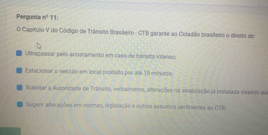 Pergunta n° 11: 
O Capítulo V do Código de Trânsito Brasileiro - CTB garante ao Cidadão brasileiro o direito de: 
Ultrapassar pelo acostamento em caso de trânsito intenso; 
Estacionar o veículo em local proibido por até 15 minutos; 
Solicitar a Autoridade de Trânsito, verbalmente, alterações na sinalização já instalada visando aur 
Sugerir alterações em normas, legislação e outros assuntos pertinentes ao CTB;