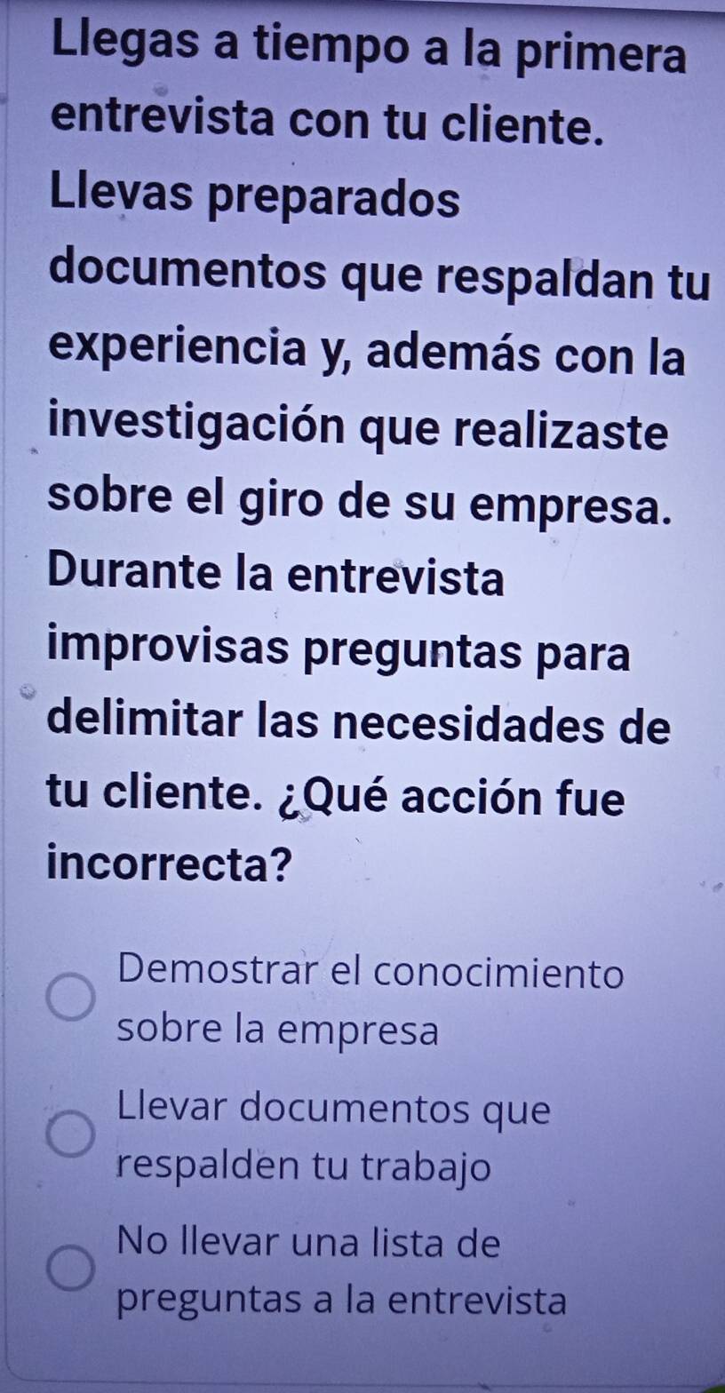 Llegas a tiempo a la primera
entrevista con tu cliente.
Llevas preparados
documentos que respaldan tu
experiencia y, además con la
investigación que realizaste
sobre el giro de su empresa.
Durante la entrevista
improvisas preguntas para
delimitar las necesidades de
tu cliente. ¿Qué acción fue
incorrecta?
Demostrar el conocimiento
sobre la empresa
Llevar documentos que
respalden tu trabajo
No llevar una lista de
preguntas a la entrevista