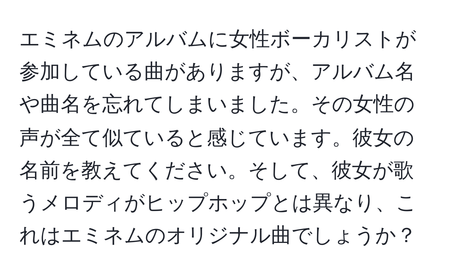 エミネムのアルバムに女性ボーカリストが参加している曲がありますが、アルバム名や曲名を忘れてしまいました。その女性の声が全て似ていると感じています。彼女の名前を教えてください。そして、彼女が歌うメロディがヒップホップとは異なり、これはエミネムのオリジナル曲でしょうか？