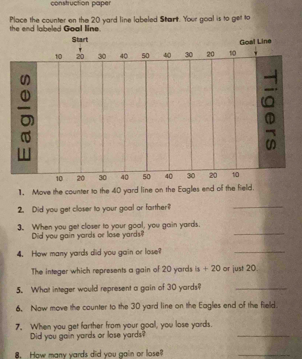 construction paper 
Place the counter on the 20 yard line labeled Start. Your goal is to get to 
the end labeled Goal line. 
1. Move the counter to the 40 yard line on the Eagles end of the field. 
2. Did you get closer to your goal or farther? 
_ 
3. When you get closer to your goal, you gain yards. 
Did you gain yards or lose yards? 
_ 
4. How many yards did you gain or lose? 
_ 
The integer which represents a gain of 20 yards is + 20 or just 20. 
5. What integer would represent a gain of 30 yards?_ 
6. Now move the counter to the 30 yard line on the Eagles end of the field. 
7. When you get farther from your goal, you lose yards. 
Did you gain yards or lose yards? 
_ 
8. How many yards did you gain or lose? 
_