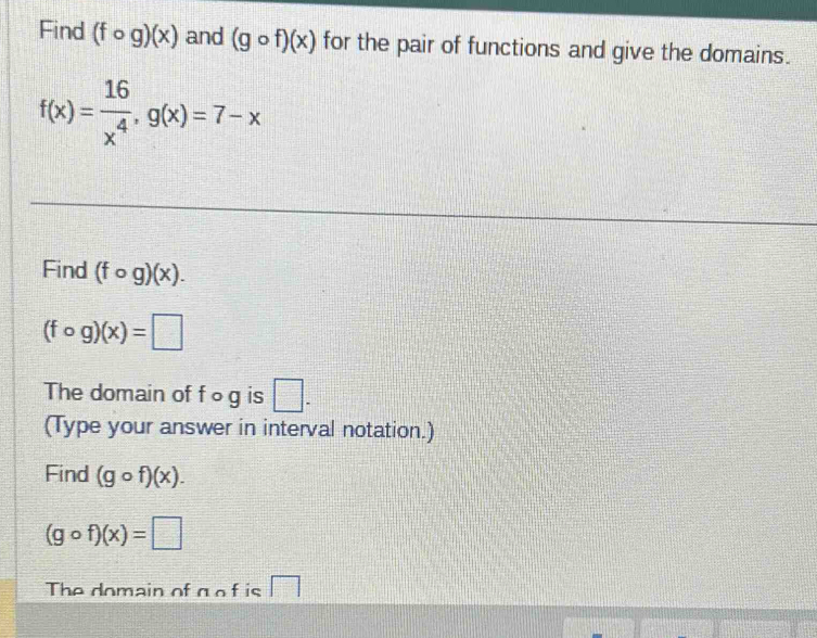 Find (fcirc g)(x) and (gcirc f)(x) for the pair of functions and give the domains.
f(x)= 16/x^4 , g(x)=7-x
Find (fcirc g)(x).
(fcirc g)(x)=□
The domain of f ○ g is □ . 
(Type your answer in interval notation.) 
Find (gcirc f)(x).
(gcirc f)(x)=□
The domain of g o f is □