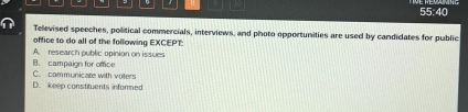 55:40
Televised speeches, political commercials, interviews, and photo opportunities are used by candidates for public
office to do all of the following EXCEPT:
A. research public opinion on issues
C. communicate with volers B. campaign for office
D. keep constituents informed