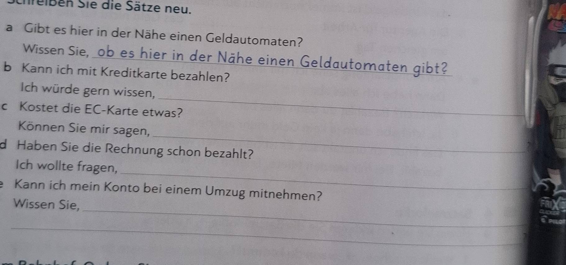 Ehreißen Sie die Sätze neu. 
a Gibt es hier in der Nähe einen Geldautomaten? 
Wissen Sie, ob es hier in der Nähe einen Geldautomaten gibt? 
b Kann ich mit Kreditkarte bezahlen? 
_ 
Ich würde gern wissen, 
c Kostet die EC-Karte etwas? 
_ 
Können Sie mir sagen, 
d Haben Sie die Rechnung schon bezahlt? 
_ 
Ich wollte fragen, 
e Kann ich mein Konto bei einem Umzug mitnehmen? 
_ 
Wissen Sie, 
_