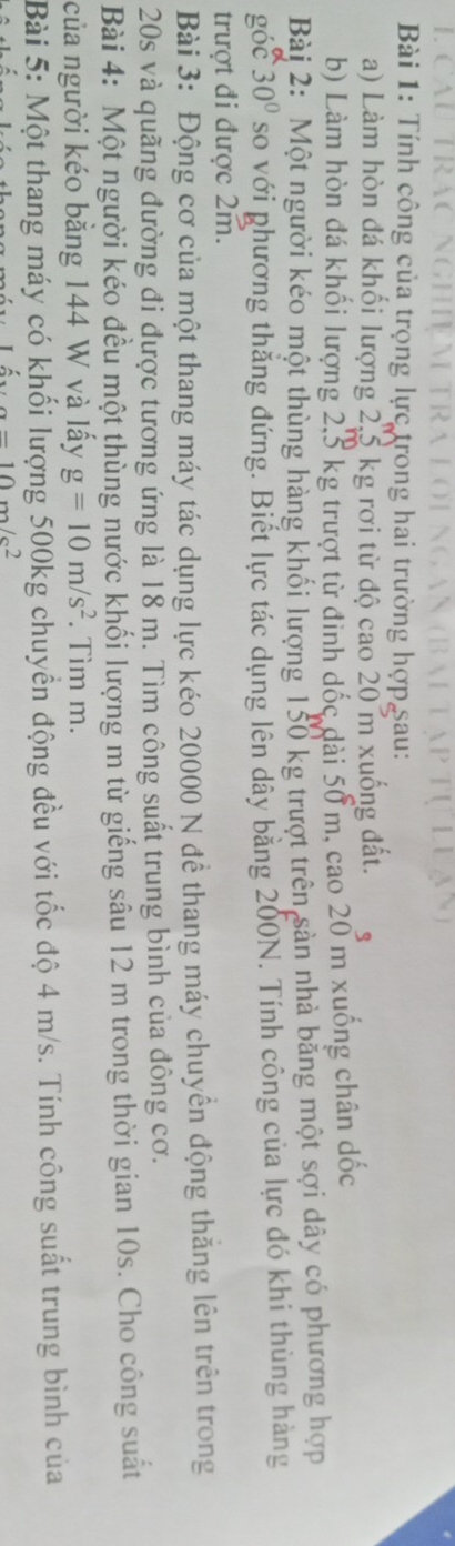 Tính công của trọng lực trong hai trường hợp Sau: 
a) Làm hòn đá khối lượng 2,5 kg rơi từ độ cao 20 m xuống đất. 
b) Làm hòn đá khối lượng 2.5 kg trượt từ đinh dốc dài 50 m, cao 20 m xuống chân dốc 
Bàj 2: Một người kéo một thùng hàng khối lượng 150 kg trượt trên sản nhà bằng một sợi dây có phương hợp 
góc 30° so với phương thắng đứng. Biết lực tác dụng lên dây bằng 200N. Tính công của lực đó khi thùng hàng 
trượt đi được 2m. 
Bài 3: Động cơ của một thang máy tác dụng lực kéo 20000 N đề thang máy chuyển động thăng lên trên trong
20s và quãng đường đi được tương ứng là 18 m. Tìm công suất trung bình của đông cơ. 
Bài 4: Một người kéo đều một thùng nước khối lượng m từ giếng sâu 12 m trong thời gian 10s. Cho công suất 
của người kéo bằng 144 W và lấy g=10m/s^2. Tìm m. 
Bài 5: Một thang máy có khối lượng 500kg chuyển động đều với tốc độ 4 m/s. Tính công suất trung bình của
a=10m/s^2