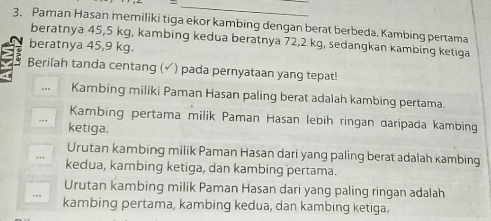 =
3. Paman Hasan memiliki tiga ekor kambing dengan berat berbeda. Kambing pertama
beratnya 45, 5 kg, kambing kedua beratnya 72, 2 kg, sedangkan kambing ketiga
beratnya 45, 9 kg.
Berilah tanda centang (✓) pada pernyataan yang tepat!
… Kambing miliki Paman Hasan paling berat adalah kambing pertama.
Kambing pertama milik Paman Hasan lebih ringan daripada kambing
. ketiga.
Urutan kambing milik Paman Hasan dari yang paling berat adalah kambing
… kedua, kambing ketiga, dan kambing pertama.
Urutan kambing milik Paman Hasan dari yang paling ringan adalah
.. kambing pertama, kambing kedua, dan kambing ketiga.