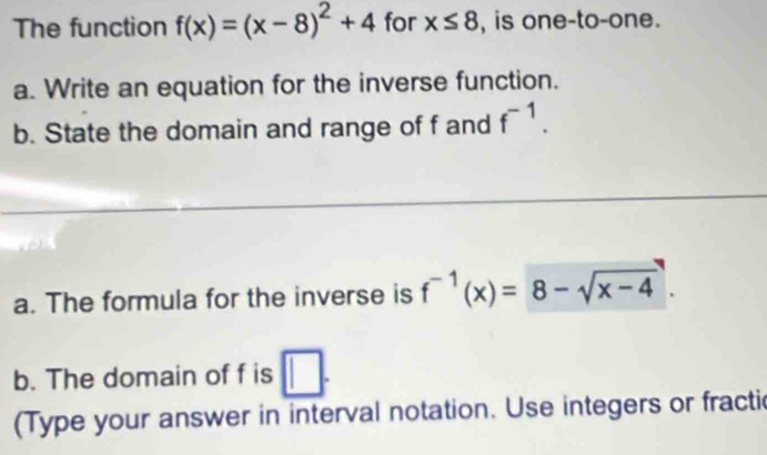 The function f(x)=(x-8)^2+4 for x≤ 8 , is one-to-one. 
a. Write an equation for the inverse function. 
b. State the domain and range of f and f^(-1). 
a. The formula for the inverse is f^(-1)(x)=8-sqrt(x-4). 
b. The domain of f is □ . 
(Type your answer in interval notation. Use integers or fractic